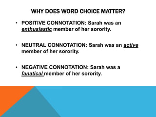 WHY DOES WORD CHOICE MATTER? 
• POSITIVE CONNOTATION: Sarah was an 
enthusiastic member of her sorority. 
• NEUTRAL CONNOTATION: Sarah was an active 
member of her sorority. 
• NEGATIVE CONNOTATION: Sarah was a 
fanatical member of her sorority. 
 