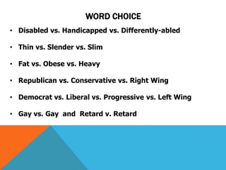 WORD CHOICE 
• Disabled vs. Handicapped vs. Differently-abled 
• Thin vs. Slender vs. Slim 
• Fat vs. Obese vs. Heavy 
• Republican vs. Conservative vs. Right Wing 
• Democrat vs. Liberal vs. Progressive vs. Left Wing 
• Gay vs. Gay and Retard v. Retard 
 