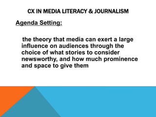 CX IN MEDIA LITERACY & JOURNALISM 
Agenda Setting: 
the theory that media can exert a large 
influence on audiences through the 
choice of what stories to consider 
newsworthy, and how much prominence 
and space to give them 
 