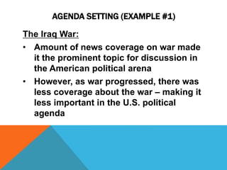 AGENDA SETTING (EXAMPLE #1) 
The Iraq War: 
• Amount of news coverage on war made 
it the prominent topic for discussion in 
the American political arena 
• However, as war progressed, there was 
less coverage about the war – making it 
less important in the U.S. political 
agenda 
 