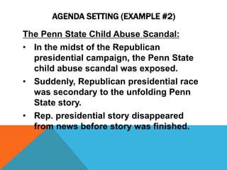 AGENDA SETTING (EXAMPLE #2) 
The Penn State Child Abuse Scandal: 
• In the midst of the Republican 
presidential campaign, the Penn State 
child abuse scandal was exposed. 
• Suddenly, Republican presidential race 
was secondary to the unfolding Penn 
State story. 
• Rep. presidential story disappeared 
from news before story was finished. 
 