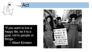 Act
“If you want to live a
happy life, tie it to a
goal, not to people or
things.”
~ Albert Einstein
 