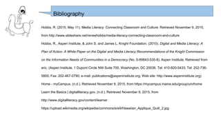 Hobbs, R. (2015, May 11). Media Literacy: Connecting Classroom and Culture. Retrieved November 9, 2015,
from http://www.slideshare.net/reneehobbs/media-literacy-connecting-classroom-and-culture
Hobbs, R., Aspen Institute, & John S. and James L. Knight Foundation. (2010). Digital and Media Literacy: A
Plan of Action. A White Paper on the Digital and Media Literacy Recommendations of the Knight Commission
on the Information Needs of Communities in a Democracy (No. 0-89843-535-8). Aspen Institute. Retrieved from
eric. (Aspen Institute. 1 Dupont Circle NW Suite 700, Washington, DC 20036. Tel: 410-820-5433; Tel: 202-736-
5800; Fax: 202-467-0790; e-mail: publications@aspeninstitute.org; Web site: http://www.aspeninstitute.org)
Home - myCampus. (n.d.). Retrieved November 9, 2015, from https://mycampus.maine.edu/group/um/home
Learn the Basics | digitalliteracy.gov. (n.d.). Retrieved November 9, 2015, from
http://www.digitalliteracy.gov/content/learner
https://upload.wikimedia.org/wikipedia/commons/e/e9/Hawaiian_Applique_Quilt_2.jpg
Bibliography
 