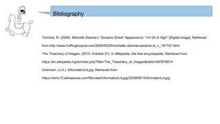Termine, R. (2009). Michelle Obama’s “Sesame Street” Appearance: “I’m On A High” [Digital image]. Retrieved
from http://www.huffingtonpost.com/2009/05/05/michelle-obamas-sesame-st_n_197191.html
The Treachery of Images. (2015, October 27). In Wikipedia, the free encyclopedia. Retrieved from
https://en.wikipedia.org/w/index.php?title=The_Treachery_of_Images&oldid=687679914
Unknown. (n.d.). InformationLit.jpg. Retrieved from
https://remc12.wikispaces.com/file/view/InformationLit.jpg/32256581/InformationLit.jpg
Bibliography
 