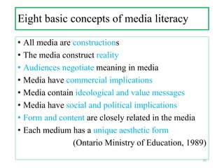 Eight basic concepts of media literacy
• All media are constructions
• The media construct reality
• Audiences negotiate meaning in media
• Media have commercial implications
• Media contain ideological and value messages
• Media have social and political implications
• Form and content are closely related in the media
• Each medium has a unique aesthetic form
(Ontario Ministry of Education, 1989)
10
 