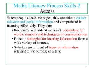 Media Literacy Process Skills-2
Access
When people access messages, they are able to collect
relevant and useful information and comprehend its
meaning effectively. They can:
• Recognize and understand a rich vocabulary of
words, symbols and techniques of communication
• Develop strategies for locating information from a
wide variety of sources.
• Select an assortment of types of information
relevant to the purpose of a task
12
 