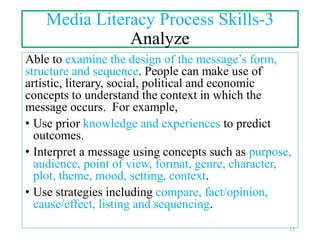 Media Literacy Process Skills-3
Analyze
Able to examine the design of the message’s form,
structure and sequence. People can make use of
artistic, literary, social, political and economic
concepts to understand the context in which the
message occurs. For example,
• Use prior knowledge and experiences to predict
outcomes.
• Interpret a message using concepts such as purpose,
audience, point of view, format, genre, character,
plot, theme, mood, setting, context.
• Use strategies including compare, fact/opinion,
cause/effect, listing and sequencing.
13
 