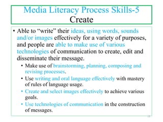 Media Literacy Process Skills-5
Create
• Able to “write” their ideas, using words, sounds
and/or images effectively for a variety of purposes,
and people are able to make use of various
technologies of communication to create, edit and
disseminate their message.
• Make use of brainstorming, planning, composing and
revising processes.
• Use writing and oral language effectively with mastery
of rules of language usage.
• Create and select images effectively to achieve various
goals.
• Use technologies of communication in the construction
of messages.
15
 