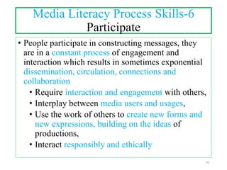 Media Literacy Process Skills-6
Participate
• People participate in constructing messages, they
are in a constant process of engagement and
interaction which results in sometimes exponential
dissemination, circulation, connections and
collaboration
• Require interaction and engagement with others,
• Interplay between media users and usages,
• Use the work of others to create new forms and
new expressions, building on the ideas of
productions,
• Interact responsibly and ethically
16
 