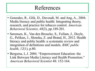 References
• Gonzales, R., Glik, D., Davoudi, M. and Ang, A., 2004.
Media literacy and public health: Integrating theory,
research, and practice for tobacco control. American
Behavioral Scientist, 48(2), pp.189-201.
• Sørensen, K., Van den Broucke, S., Fullam, J., Doyle,
G., Pelikan, J., Slonska, Z. and Brand, H., 2012. Health
literacy and public health: a systematic review and
integration of definitions and models. BMC public
health, 12(1), p.80.
• Bergsma, L.J. 2004. “Empowerment Education: the
Link Between Media Literacy and Health Promotion.”
American Behavioral Scientist 48: 152-164.
25
 