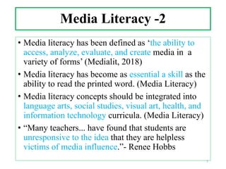 Media Literacy -2
• Media literacy has been defined as ‘the ability to
access, analyze, evaluate, and create media in a
variety of forms’ (Medialit, 2018)
• Media literacy has become as essential a skill as the
ability to read the printed word. (Media Literacy)
• Media literacy concepts should be integrated into
language arts, social studies, visual art, health, and
information technology curricula. (Media Literacy)
• “Many teachers... have found that students are
unresponsive to the idea that they are helpless
victims of media influence.”- Renee Hobbs
3
 