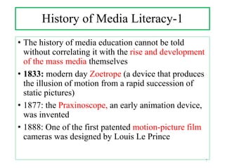 History of Media Literacy-1
• The history of media education cannot be told
without correlating it with the rise and development
of the mass media themselves
• 1833: modern day Zoetrope (a device that produces
the illusion of motion from a rapid succession of
static pictures)
• 1877: the Praxinoscope, an early animation device,
was invented
• 1888: One of the first patented motion-picture film
cameras was designed by Louis Le Prince
7
 