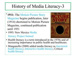 History of Media Literacy-3
• .
• 1993: New Mexico Media
literacy Project formed
• Health literacy is a term introduced in the 1970s and of
increasing importance in public health and healthcare.
• Manganello (2008) added media literacy as functional
health literacy; Interactive health literacy; Critical
health literacy
1911: The Motion Picture Story
Magazine begins publication, later
(1914) shortened to Motion Picture
Magazine, continued publication
until 1951
9
 
