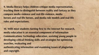 9. Media literacy helps children critique media representation,
teaching them to distinguish between reality and fantasy as they
compare media violence and real-life violence, media
heroes and real-life heroes, and media role models and real-life
roles and expectations.
10. With most students turning first to the Internet for research,
media education is an essential component of Information
Communications Technology education, assisting young people in
developing critical thinking skills and strategies for optimizing
searches, evaluating and
authenticating information and examining issues of plagiarism
and copyright.
 