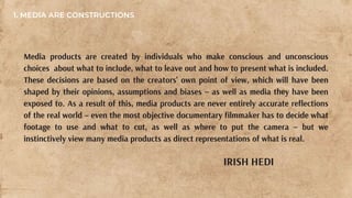 Media products are created by individuals who make conscious and unconscious
choices about what to include, what to leave out and how to present what is included.
These decisions are based on the creators’ own point of view, which will have been
shaped by their opinions, assumptions and biases – as well as media they have been
exposed to. As a result of this, media products are never entirely accurate reflections
of the real world – even the most objective documentary filmmaker has to decide what
footage to use and what to cut, as well as where to put the camera – but we
instinctively view many media products as direct representations of what is real.
IRISH HEDI
1. MEDIA ARE CONSTRUCTIONS
 