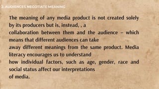 The meaning of any media product is not created solely
by its producers but is, instead, , a
collaboration between them and the audience – which
means that different audiences can take
away different meanings from the same product. Media
literacy encourages us to understand
how individual factors, such as age, gender, race and
social status affect our interpretations
of media.
2. AUDIENCES NEGOTIATE MEANING
 
