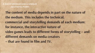 The content of media depends in part on the nature of
the medium. This includes the technical,
commercial and storytelling demands of each medium:
for instance, the interactive nature of
video games leads to different forms of storytelling – and
different demands on media creators
– that are found in film and TV.
5. EACH MEDIUM HAS A UNIQUE
AESTHETIC FORM
 