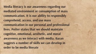 Media literacy is our awareness regarding our
mediated environment or consumption of mass
communication. It is our ability to responsibly
comprehend, access, and use mass
communication in our personal and professional
lives. Potter states that we should maintain
cognitive, emotional, aesthetic, and moral
awareness as we interact with media. Baran
suggests a number of skills we can develop in
order to be media literate
 