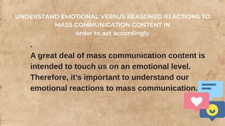 .
A great deal of mass communication content is
intended to touch us on an emotional level.
Therefore, it’s important to understand our
emotional reactions to mass communication.
UNDERSTAND EMOTIONAL VERSUS REASONED REACTIONS TO
MASS COMMUNICATION CONTENT IN
order to act accordingly
 