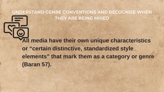 All media have their own unique characteristics
or “certain distinctive, standardized style
elements” that mark them as a category or genre
(Baran 57).
UNDERSTAND GENRE CONVENTIONS AND RECOGNIZE WHEN
THEY ARE BEING MIXED
 