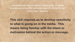 .
This skill requires us to develop sensitivity
to what is going on in the media. This
means being familiar with the intent or
motivation behind the action or message.
UNDERSTAND THE INTERNAL LANGUAGE OF MASS
COMMUNICATION TO UNDERSTAND ITS EFFECTS, NO
matter how complex.
 