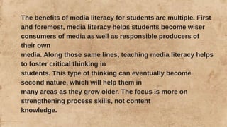 The benefits of media literacy for students are multiple. First
and foremost, media literacy helps students become wiser
consumers of media as well as responsible producers of
their own
media. Along those same lines, teaching media literacy helps
to foster critical thinking in
students. This type of thinking can eventually become
second nature, which will help them in
many areas as they grow older. The focus is more on
strengthening process skills, not content
knowledge.
 