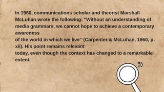 In 1960, communications scholar and theorist Marshall
McLuhan wrote the following: "Without an understanding of
media grammars, we cannot hope to achieve a contemporary
awareness
of the world in which we live" (Carpenter & McLuhan, 1960, p.
xii). His point remains relevant
today, even though the context has changed to a remarkable
extent.
 