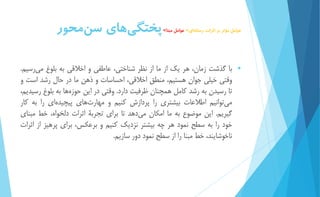 عوامل مؤثر بر اثرات رسان هاي< عوامل مبنا< پختگ يهاي س نمحور 
 با گذشت زمان، هر يك از ما از نظر شناختي، عاطفي و اخلاقي به بلوغ مي رسیم. 
وقتي خیلي جوان هستیم، منطق اخلاقي، احساسات و ذهن ما در حال رشد است و 
تا رسیدن به رشد كامل همچنان ظرفیت دارد. وقتي در اين حوز هها به بلوغ رسیديم، 
مي توانیم اطلاعات بیشتري را پردازش كنیم و مهارت هاي پیچیده اي را به كار 
گیريم. اين موضوع به ما امكان م يدهد تا براي تجربۀ اثرات دلخواه، خط مبناي 
خود را به سطح نمود هر چه بیشتر نزديك كنیم و برعكس، براي پرهیز از اثرات 
ناخوشايند، خط مبنا را از سطح نمود دور سازيم. 
 