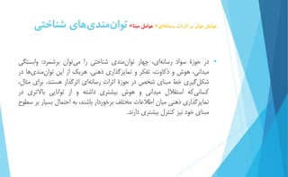 عوامل مؤثر بر اثرات رسان هاي< عوامل مبنا< توا نمند يهاي شناختي 
 در حوزۀ سواد رسان هاي، چهار توا نمندي شناختي را مي توان برشمرد: وابستگي 
میداني، هوش و ذكاوت، تفكر و تماي زگذاري ذهني. هريك از اين توا نمند يها در 
شكل گیري خط مبناي شخص در حوزۀ اثرات رسانه اي اثرگذار هستند. براي مثال، 
كسان يكه استقلال میداني و هوش بیشتري داشته و از توانايي بالاتري در 
تمايزگذاري ذهني میان اطلاعات مختلف برخوردار باشند، به احتمال بسیار بر سطوح 
مبناي خود نیز كنترل بیشتري دارند. 
 