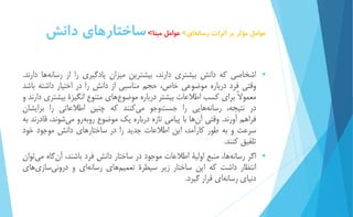 عوامل مؤثر بر اثرات رسان هاي< عوامل مبنا<ساختارهاي دانش 
 اشخاصي كه دانش بیشتري دارند، بیشترين میزان يادگیري را از رسان هها دارند. 
وقتي فرد درباره موضوعي خاص، حجم مناسبي از دانش را در اختیار داشته باشد 
معمولاً براي كسب اطلاعات بیشتر درباره موضو عهاي متنوع انگیزۀ بیشتري دارند و 
در نتیجه، رسانه هايي را جست وجو مي كنند كه چنین اطلاعاتي را برايشان 
فراهم آورند. وقتي آ نها با پیامي تازه درباره يك موضوع روبه رو مي شوند، قادرند به 
سرعت و به طور كارآمد، اين اطلاعات جديد را در ساختارهاي دانش موجود خود 
تلفیق كنند. 
 اگر رسان هها، منبع اولیۀ اطلاعات موجود در ساختار دانش فرد باشند، آن گاه مي توان 
انتظار داشت كه اين ساختار زير سیطرۀ تعمی مهاي رسانه اي و دروني سازي هاي 
دنیاي رسان هاي قرار گیرد. 
 