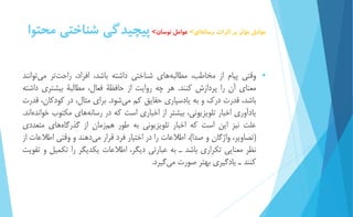 عوامل مؤثر بر اثرات رسان هاي< عوامل نوسان< پيچيدگي شناختي محتوا 
 وقتي پیام از مخاطب، مطالب ههاي شناختي داشته باشد، افراد، راحت تر مي توانند 
معناي آن را پردازش كنند. هر چه روايت از حافظۀ فعال، مطالبۀ بیشتري داشته 
باشد، قدرت درك و به يادسپاري حقايق كم م يشود. براي مثال، در كودكان، قدرت 
يادآوري اخبار تلويزيوني، بیشتر از اخباري است كه در رسانه هاي مكتوب خوانده اند. 
علت نیز اين است كه اخبار تلويزيوني به طور هم زمان از گذرگا ههاي متعددي 
)تصاوير، واژگان و صدا(، اطلاعات را در اختیار فرد قرار م يدهند و وقتي اطلاعات از 
نظر معنايي تكراري باشد ـ به عبارتي ديگر، اطلاعات يكديگر را تكمیل و تقويت 
كنند ـ يادگیري بهتر صورت مي گیرد. 
 