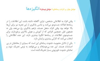 عوامل مؤثر بر اثرات رسان هاي< عوامل نوسان< انگيز هها 
 وقتي افراد به اطلاعاتي مشخص، نیازي آگاهانه داشته باشند، اين اطلاعات را در 
رسان هها فعالانه جست وجو م يكنند و شانس يادگیري از اين تجربه نیز براي آ نها 
بالا خواهد بود. وقتي افراد، منفعل هستند، بازهم يادگیري رخ مي دهد، ولي نه 
همچون قبل. همچنین افرادي كه از آموزش و هوش بالاتري برخوردارند، براي 
جست وجوي اطلاعات در رسان هها انگیزۀ بیشتري دارند. اين عده، اطلاعاتي را 
انتخاب م يكنند كه كارآيي بیشتري برايشان دارد. 
 يكي از دلايل محبوبیت خشونت رسانه اي اين است كه بسیاري از مخاطبان در پي 
احساسات هستند. اين عده بي حوصل هاند و م يخواهند به نوعي تحريك شوند و 
تماشاي خشونت تلويزيوني بسیار تحري ككننده است. 
 