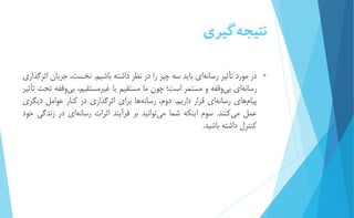 نتيج هگيري 
 در مورد تأثیر رسانه اي بايد سه چیز را در نظر داشته باشیم. نخست، جريان اثرگذاري 
رسان هاي بي وقفه و مستمر است؛ چون ما مستقیم يا غیرمستقیم، بي وقفه تحت تأثیر 
پیام هاي رسان هاي قرار داريم. دوم، رسان هها براي اثرگذاري در كنار عوامل ديگري 
عمل مي كنند. سوم اينكه شما مي توانید بر فرآيند اثرات رسانه اي در زندگي خود 
كنترل داشته باشید. 
