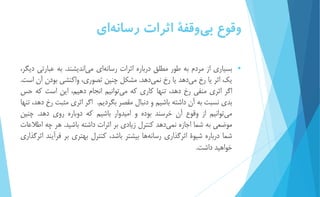 وقوع ب يوقفۀ اثرات رسان هاي 
 بسیاري از مردم به طور مطلق درباره اثرات رسان هاي مي انديشند. به عبارتي ديگر، 
يك اثر يا رخ م يدهد يا رخ نمي دهد. مشكل چنین تصوري، واكنشي بودن آن است. 
اگر اثري منفي رخ دهد، تنها كاري كه مي توانیم انجام دهیم، اين است كه حس 
بدي نسبت به آن داشته باشیم و دنبال مقصر بگرديم. اگر اثري مثبت رخ دهد، تنها 
مي توانیم از وقوع آن خرسند بوده و امیدوار باشیم كه دوباره روي دهد. چنین 
موضعي به شما اجازه نمي دهد كنترل زيادي بر اثرات داشته باشید. هر چه اطلاعات 
شما درباره شیوۀ اثرگذاري رسانه ها بیشتر باشد، كنترل بهتري بر فرآيند اثرگذاري 
خواهید داشت. 
 