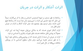 اثرات آشكار و اثرات در جريان 
 رسان هها به طور مستمر بر شیوۀ انديشیدن، احساس و رفتار ما اثر مي گذارند. صرفاً 
اين دلیل كه نمود خارجي اين اثرات را نم يبینیم، بدان معنا نیست كه رسان هها هیچ 
اثري ندارند. براي ترسیم بهتر موضوع بايد میان اثرات آشكار و اثراتِ در جريان 
تمايز قائل شد. 
 اثرات آشكار اموري هستند كه به سادگي مي توان متوجه آ نها شد. اين اثرات 
معمولاً به روشني قابل مشاهده هستند، نظیر تغییرات رفتاري يا احساسي در فرد. 
 اثرات در جريان، آن دسته از اثراتي هستند كه در رويارويي هاي رسانه اي خود، آ نها 
را به طور مستمر تجربه م يكنیم. براي مثال، سطوح احساسي ما در روزهاي 
مختلف، ب يوقفه در حال تغییر است. 
 