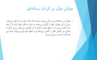 عوامل مؤثر بر اثرات رسان هاي 
 عوامل در رسان هها و در زندگي روزمره هستند كه خط مبناي ما را شكل م يدهند. 
برخي از اين عوامل، خطر را افزايش م يدهند. به عبارت ديگر، خطر اثرات را از خط 
مبنا بالاتر مي برند و تا سطح نمود يا فراتر از آن افزايش م يدهند. برخي ديگر از 
عوامل نیز احتمال خطر را كاهش م يدهند و از سطح نمود دور م يسازند. تمام اين 
تحركات، اثرات در جريان هستند. 
 