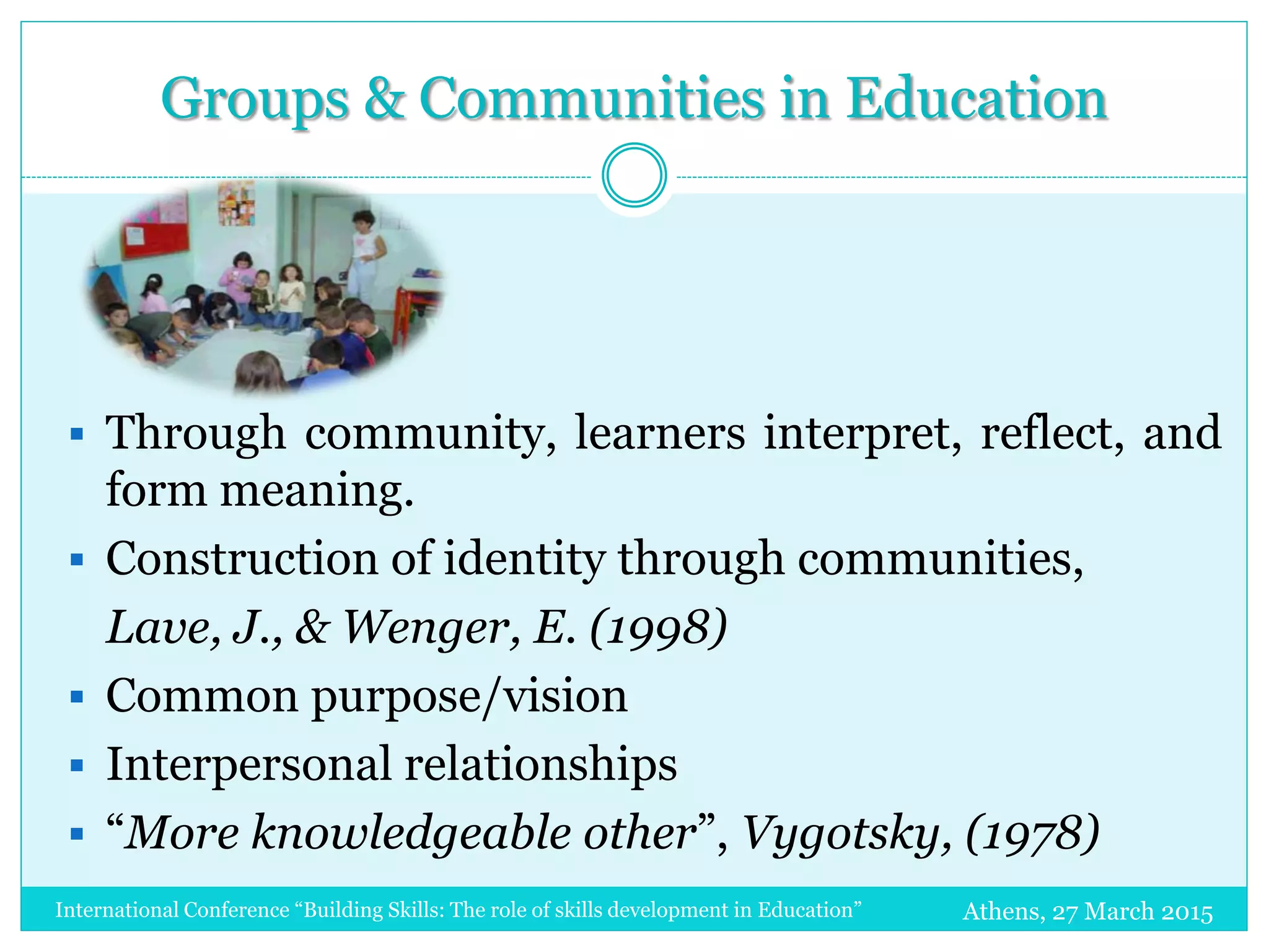 Groups & Communities in Education
Athens, 27 March 2015
 Through community, learners interpret, reflect, and
form meaning.
 Construction of identity through communities,
Lave, J., & Wenger, E. (1998)
 Common purpose/vision
 Interpersonal relationships
 “More knowledgeable other”, Vygotsky, (1978)
International Conference “Building Skills: The role of skills development in Education”
 