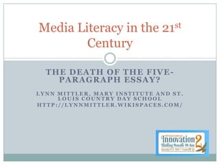 Media Literacy in the         21 st

        Century

  THE DEATH OF THE FIVE -
    PARAGRAPH ESSAY?
LYNN MITTLER, MARY INSTITUTE AND ST.
     LOUIS COUNTRY DAY SCHOOL
HTTP://LYNNMITTLER.WIKISPACES.COM/
 