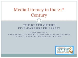Media Literacy in the            21 st

            Century

          THE DEATH OF THE
       FIVE-PARAGRAPH ESSAY?
                 LYNN MITTLER,
MARY INSTITUTE AND ST. LOUIS COUNTRY DAY SCHOOL
      HTTP://LYNNMITTLER.WIKISPACES.COM/
 