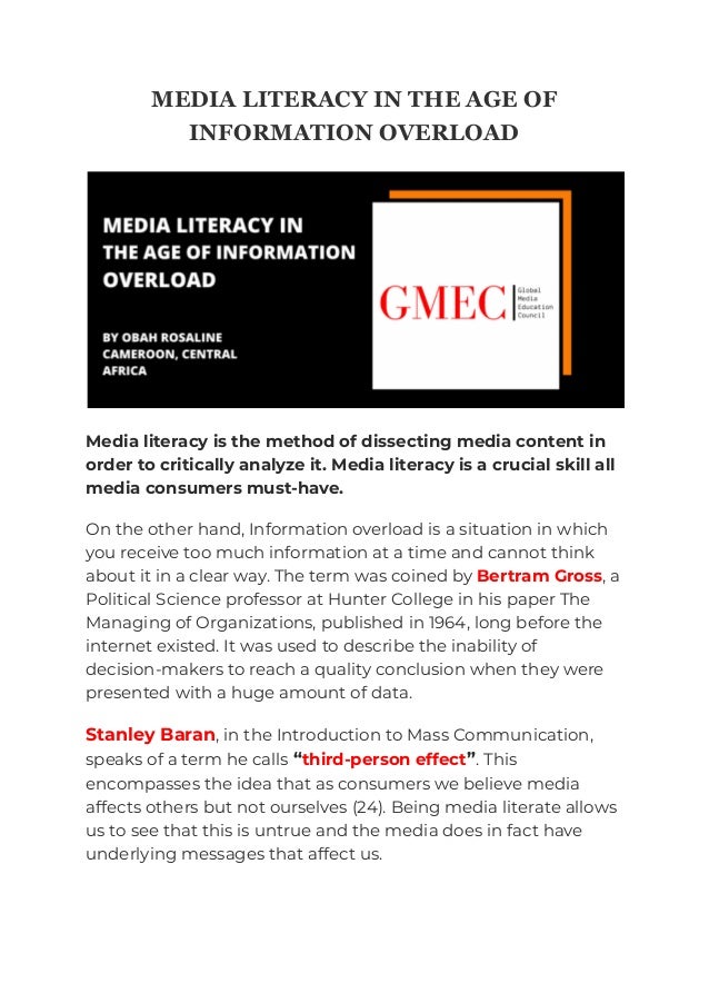 MEDIA LITERACY IN THE AGE OF
INFORMATION OVERLOAD
Media literacy is the method of dissecting media content in
order to critically analyze it. Media literacy is a crucial skill all
media consumers must-have.
On the other hand, Information overload is a situation in which
you receive too much information at a time and cannot think
about it in a clear way. The term was coined by Bertram Gross, a
Political Science professor at Hunter College in his paper The
Managing of Organizations, published in 1964, long before the
internet existed. It was used to describe the inability of
decision-makers to reach a quality conclusion when they were
presented with a huge amount of data.
Stanley Baran, in the Introduction to Mass Communication,
speaks of a term he calls “third-person effect”. This
encompasses the idea that as consumers we believe media
affects others but not ourselves (24). Being media literate allows
us to see that this is untrue and the media does in fact have
underlying messages that affect us.
 