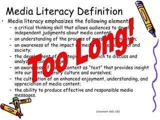Media Literacy Definition Media literacy emphasizes the following elements:  a critical thinking skill that allows audiences to develop independent judgments about media content; an understanding of the process of mass communication; an awareness of the impact of media on the individual and society; the development of strategies with which to discuss and analyze media messages; an awareness of media content as “text” that provides insight into our contemporary culture and ourselves; the cultivation of an enhanced enjoyment, understanding, and appreciation of media content; the ability to produce effective and responsible media messages. (Silverblatt 2001, 120) Too Long! 