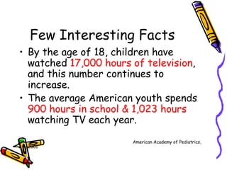 Few Interesting Facts By the age of 18, children have watched  17,000 hours of television , and this number continues to increase. The average American youth spends  900 hours in school & 1,023 hours  watching TV each year. American Academy of Pediatrics, 2001 