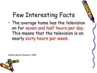 Few Interesting Facts The average home has the television on for  seven and half hours per day .  This means that the television is on nearly  sixty hours per week . Nielson Market Research, 2006 