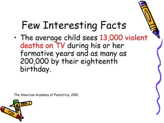 Few Interesting Facts The average child sees  13,000 violent deaths on TV  during his or her formative years and as many as 200,000 by their eighteenth birthday. The American Academy of Pediatrics, 2001 