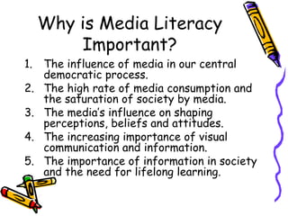 Why is Media Literacy Important? The influence of media in our central democratic process. The high rate of media consumption and the saturation of society by media. The media’s influence on shaping perceptions, beliefs and attitudes. The increasing importance of visual communication and information. The importance of information in society and the need for lifelong learning. 