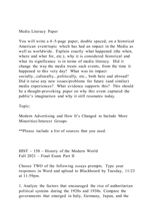 Media Literacy Paper
You will write a 4–5-page paper, double spaced, on a historical
American event/topic which has had an impact in the Media as
well as worldwide. Explain exactly what happened (the when,
where and what for, etc.), why it is considered historical and
what its significance is in terms of media literacy. Did it
change the way the media treats such events, from the time it
happened to this very day? What was its impact
socially...culturally...politically, etc., both here and abroad?
Did it raise any new issues/problems for future (and similar)
media experiences? What evidence supports this? This should
be a thought-provoking paper on why this event captured the
public’s imagination and why it still resonates today.
Topic:
Modern Advertising and How It’s Changed to Include More
Minorities/Interest Groups
**Please include a list of sources that you used.
HIST – 150 – History of the Modern World
Fall 2021 – Final Exam Part II
Choose TWO of the following essays prompts. Type your
responses in Word and upload to Blackboard by Tuesday, 11/23
at 11:59pm.
1. Analyze the factors that encouraged the rise of authoritarian
political systems during the 1920s and 1930s. Compare the
governments that emerged in Italy, Germany, Japan, and the
 