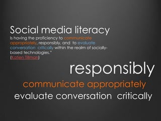 Social media literacy
Is having the proficiency to communicate
appropriately, responsibly, and to evaluate
conversation critically within the realm of socially-
based technologies.”
(Katien Tillman)
communicate appropriately
responsibly
evaluate conversation critically
 