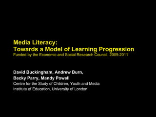 Media Literacy: Towards a Model of Learning Progression Funded by the Economic and Social Research Council, 2009-2011 David Buckingham, Andrew Burn,  Becky Parry, Mandy Powell Centre for the Study of Children, Youth and Media Institute of Education, University of London 
