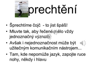 Šprechtění
• Šprechtíme čojč - to jist špáß!
• Mluvte tak, aby řečené mělo vždy
  jednoznačný význam
• Avšak i nejednoznačnost může být
  užitečným komunikačním nástrojem...
• Tam, kde nepomůže jazyk, zapojte ruce
  nohy, někdy i hlavu
 