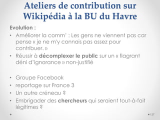 Ateliers de contribution sur
Wikipédia à la BU du Havre
157
Evolution :
• Améliorer la comm’ : Les gens ne viennent pas ca...